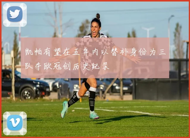 凯帕有望在五年内以替补身份为三队夺欧冠创历史纪录