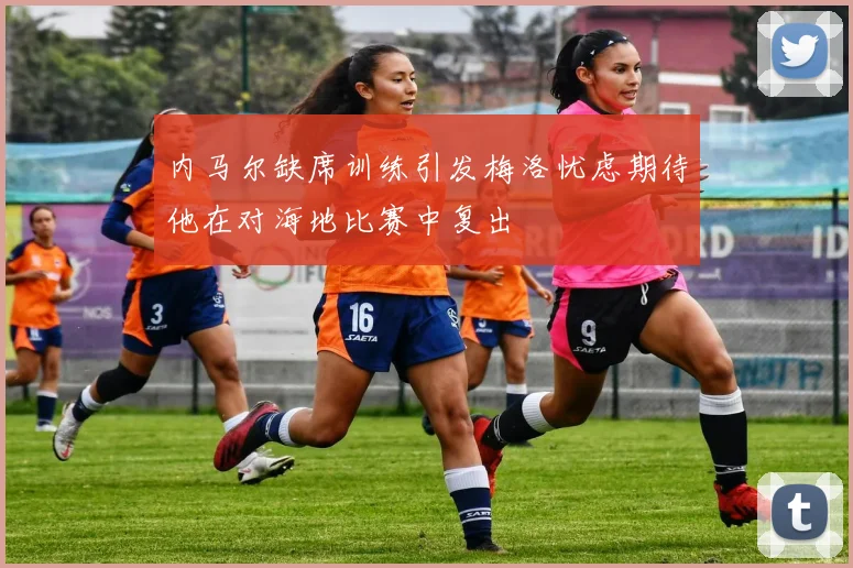 内马尔缺席训练引发梅洛忧虑期待他在对海地比赛中复出