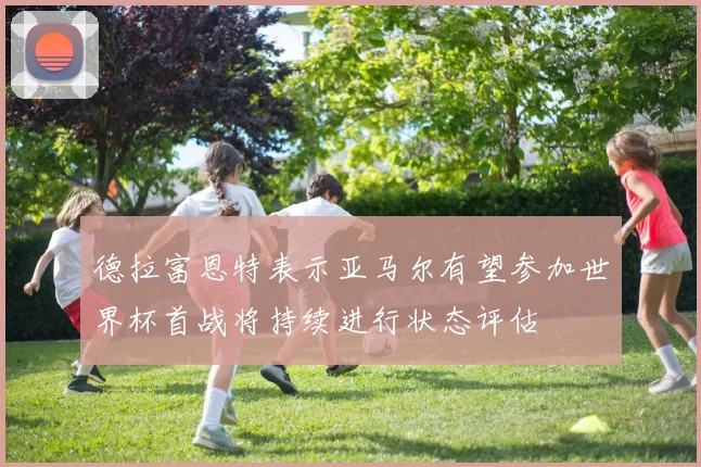 德拉富恩特表示亚马尔有望参加世界杯首战将持续进行状态评估