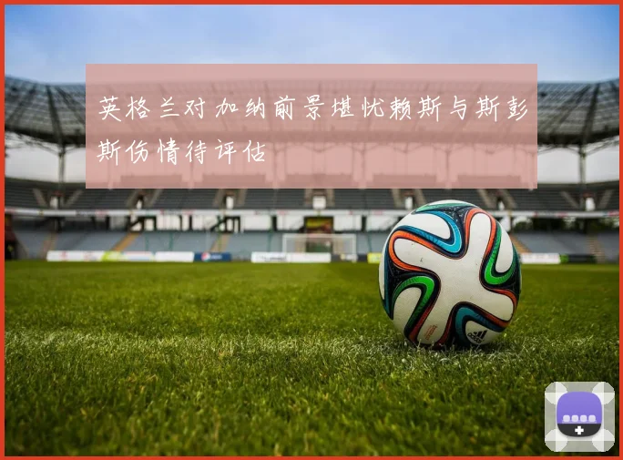 英格兰对加纳前景堪忧赖斯与斯彭斯伤情待评估