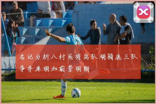 名记分析八村或将离队湖骑鹿三队争夺库明加前景明朗