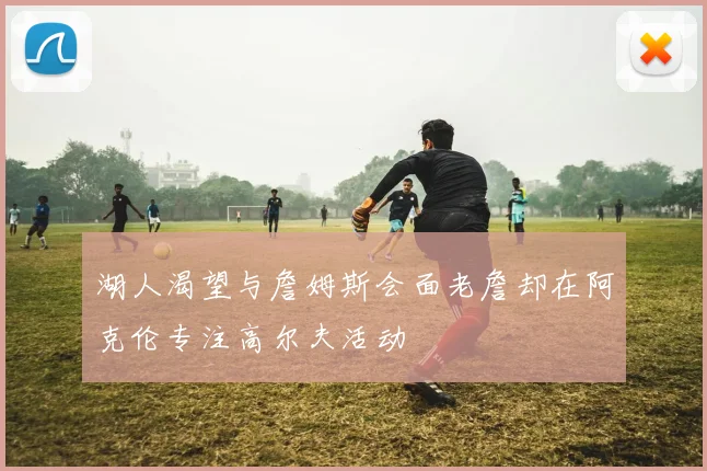 湖人渴望与詹姆斯会面老詹却在阿克伦专注高尔夫活动