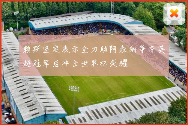 赖斯坚定表示全力助阿森纳争夺英超冠军后冲击世界杯荣耀