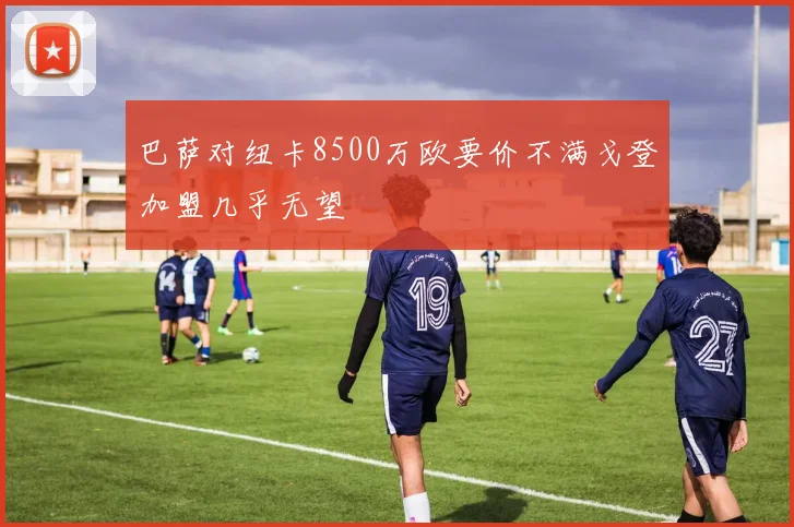 巴萨对纽卡8500万欧要价不满戈登加盟几乎无望