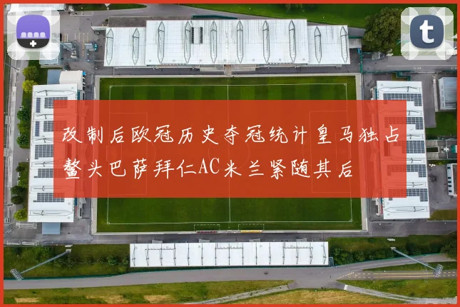改制后欧冠历史夺冠统计皇马独占鳌头巴萨拜仁AC米兰紧随其后