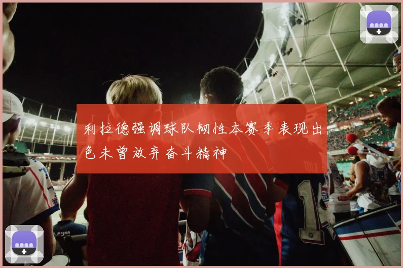 利拉德强调球队韧性本赛季表现出色未曾放弃奋斗精神