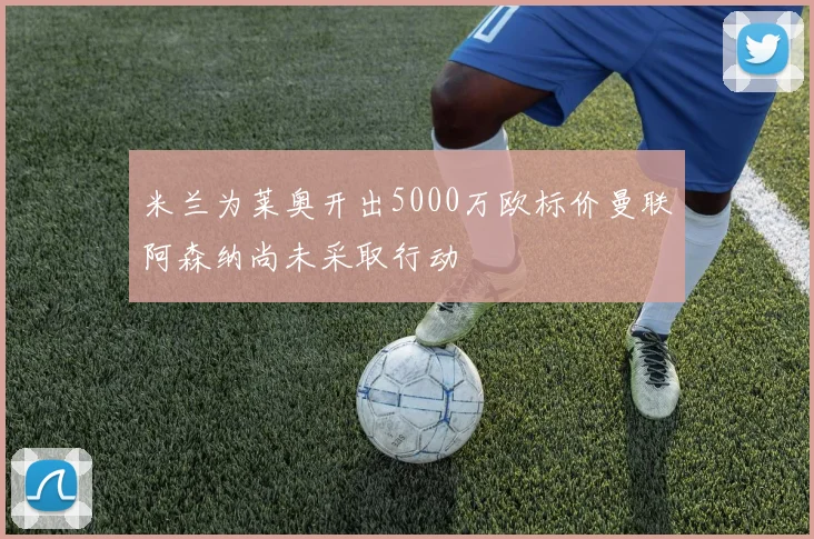 米兰为莱奥开出5000万欧标价曼联阿森纳尚未采取行动