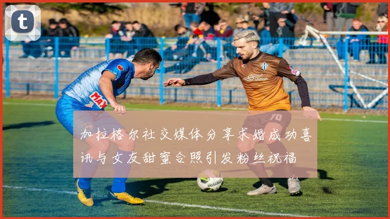 加拉格尔社交媒体分享求婚成功喜讯与女友甜蜜合照引发粉丝祝福