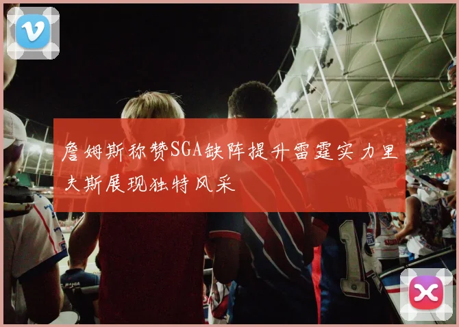 詹姆斯称赞SGA缺阵提升雷霆实力里夫斯展现独特风采