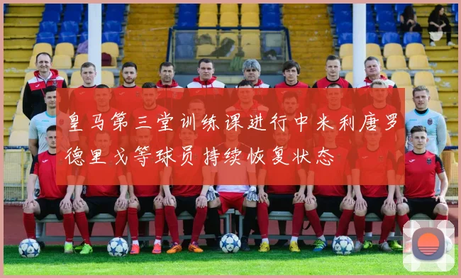 皇马第三堂训练课进行中米利唐罗德里戈等球员持续恢复状态
