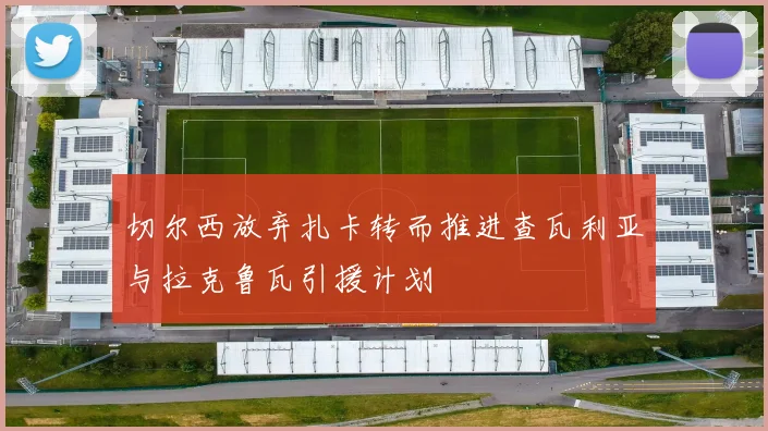 切尔西放弃扎卡转而推进查瓦利亚与拉克鲁瓦引援计划