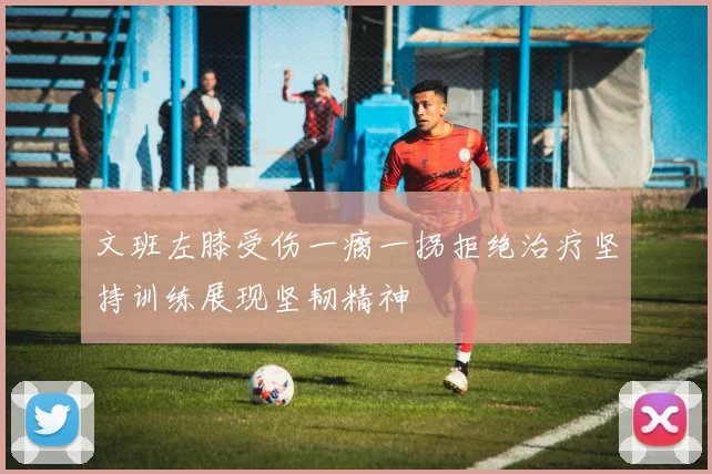 文班左膝受伤一瘸一拐拒绝治疗坚持训练展现坚韧精神
