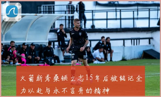 火箭新秀桑顿立志15年后被铭记全力以赴与永不言弃的精神