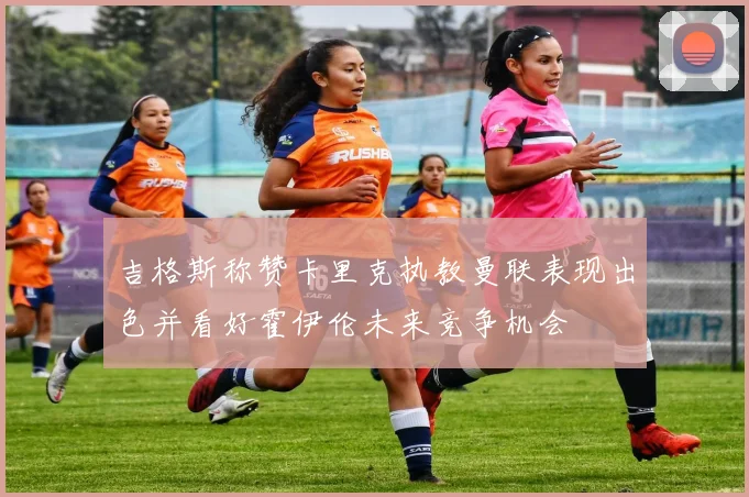 吉格斯称赞卡里克执教曼联表现出色并看好霍伊伦未来竞争机会