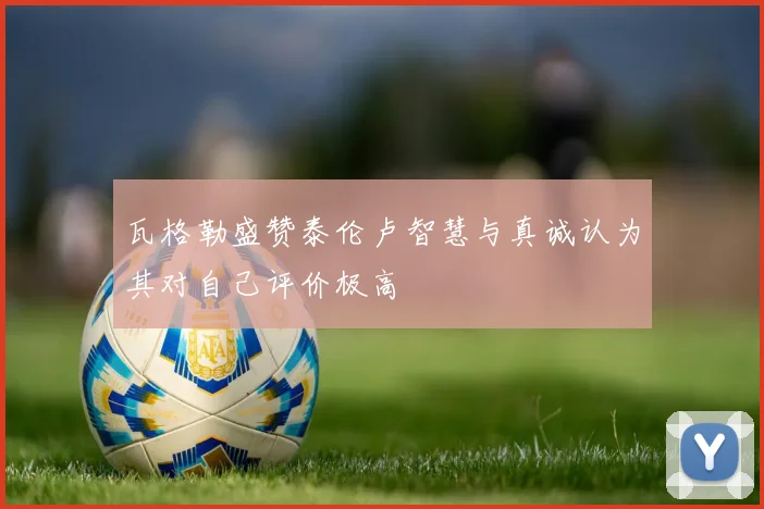 瓦格勒盛赞泰伦卢智慧与真诚认为其对自己评价极高