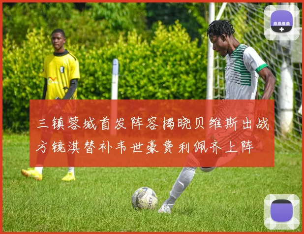 三镇蓉城首发阵容揭晓贝维斯出战方镜淇替补韦世豪费利佩齐上阵