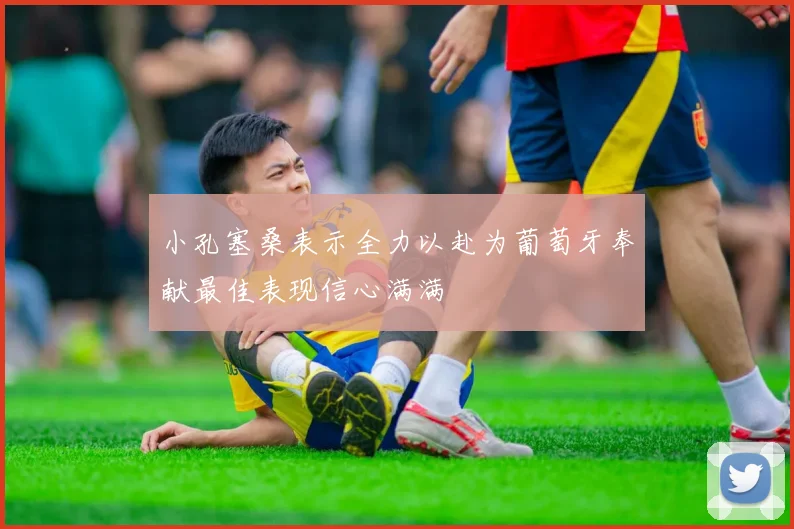 小孔塞桑表示全力以赴为葡萄牙奉献最佳表现信心满满