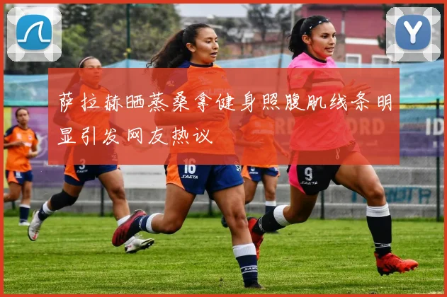 萨拉赫晒蒸桑拿健身照腹肌线条明显引发网友热议