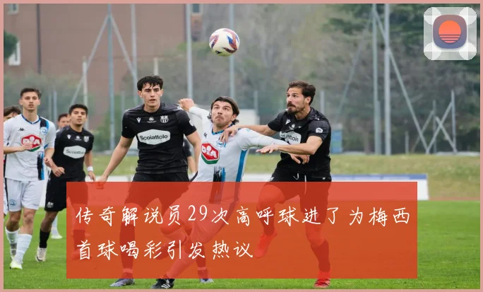 传奇解说员29次高呼球进了为梅西首球喝彩引发热议