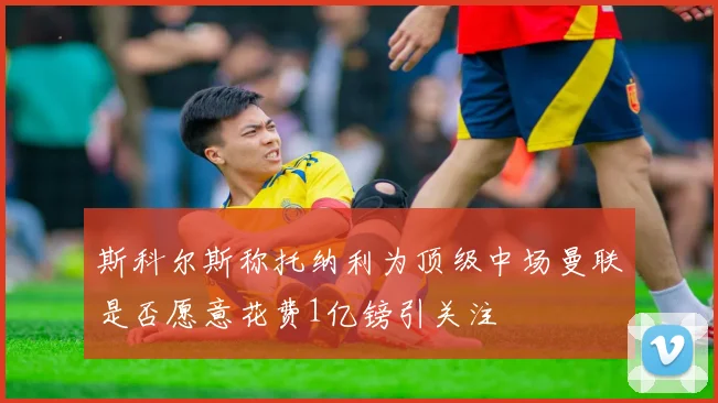斯科尔斯称托纳利为顶级中场曼联是否愿意花费1亿镑引关注