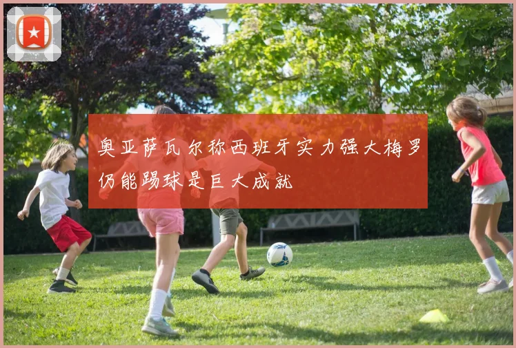 奥亚萨瓦尔称西班牙实力强大梅罗仍能踢球是巨大成就