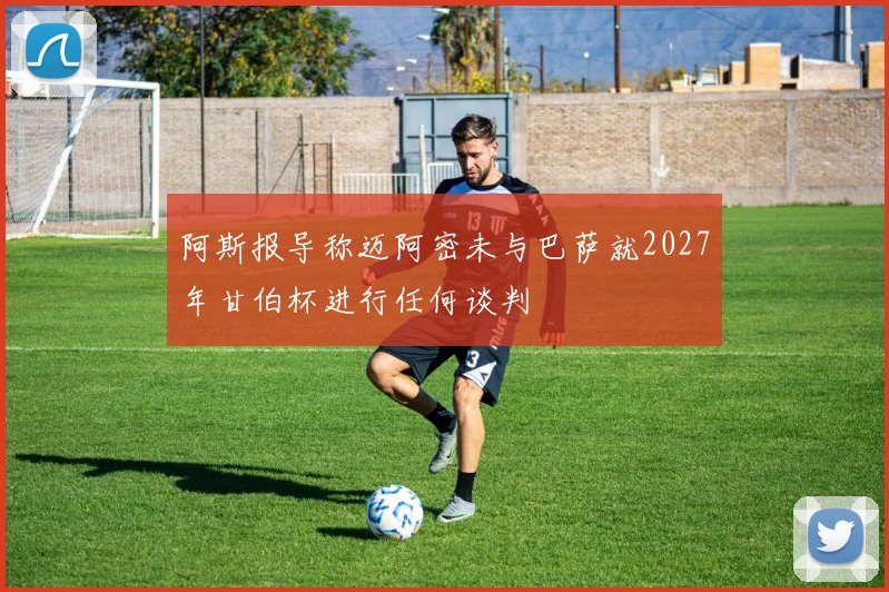 阿斯报导称迈阿密未与巴萨就2027年甘伯杯进行任何谈判