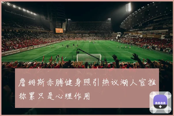詹姆斯赤膊健身照引热议湖人官推称累只是心理作用